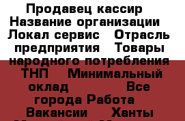 Продавец-кассир › Название организации ­ Локал сервис › Отрасль предприятия ­ Товары народного потребления (ТНП) › Минимальный оклад ­ 28 000 - Все города Работа » Вакансии   . Ханты-Мансийский,Мегион г.